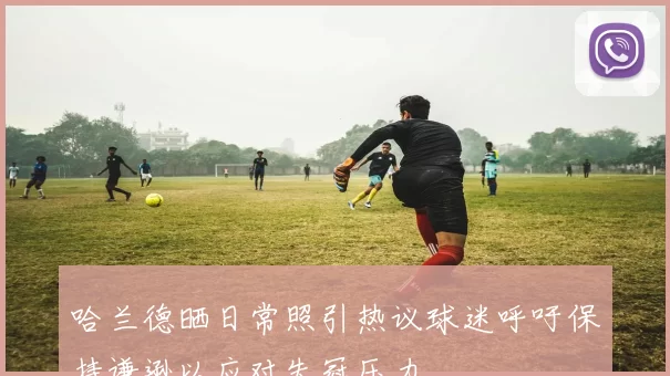 哈兰德晒日常照引热议球迷呼吁保持谦逊以应对失冠压力