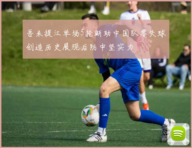 吾米提江单场5抢断助中国队零失球创造历史展现后防中坚实力