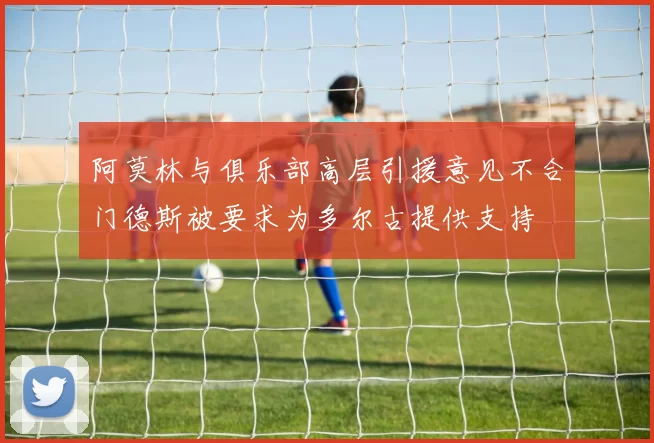 阿莫林与俱乐部高层引援意见不合门德斯被要求为多尔古提供支持