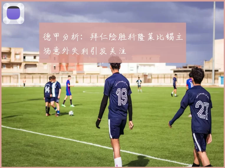 德甲分析：拜仁险胜科隆莱比锡主场意外失利引发关注