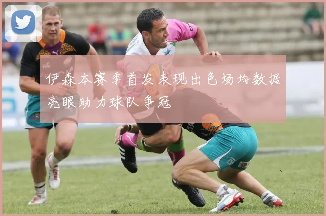 伊森本赛季首发表现出色场均数据亮眼助力球队争冠