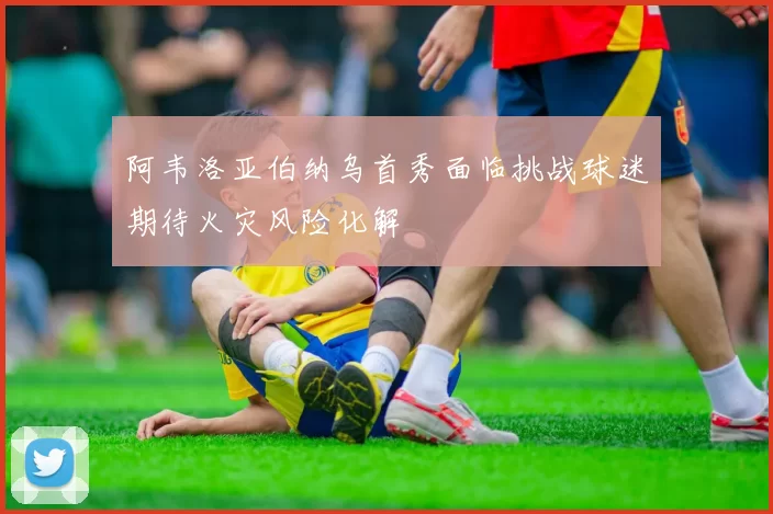 阿韦洛亚伯纳乌首秀面临挑战球迷期待火灾风险化解