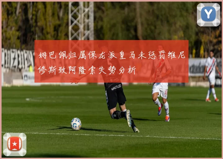 姆巴佩归属保龙派皇马未惩罚维尼修斯致阿隆索失势分析