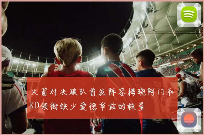 火箭对决狼队首发阵容揭晓阿门和KD领衔缺少爱德华兹的较量