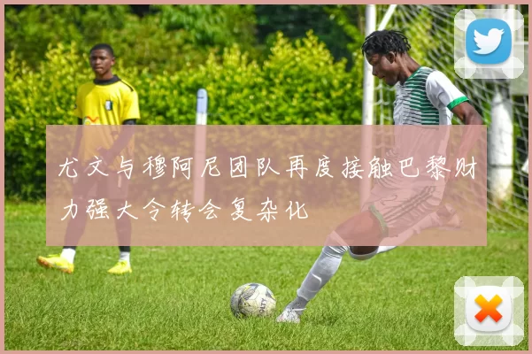 尤文与穆阿尼团队再度接触巴黎财力强大令转会复杂化